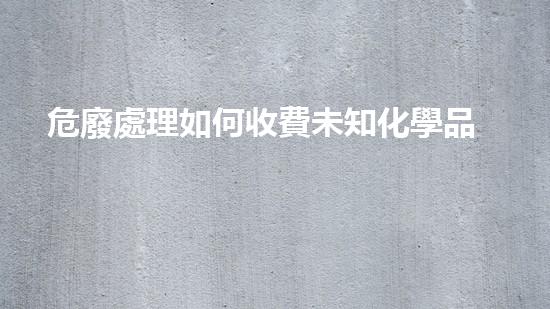 危廢處理如何收費未知化學品泄漏，如何應對危機？